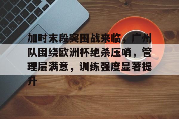 爱游戏登陆入口-加时末段突围战来临，广州队围绕欧洲杯绝杀压哨，管理层满意，训练强度显著提升的简单介绍