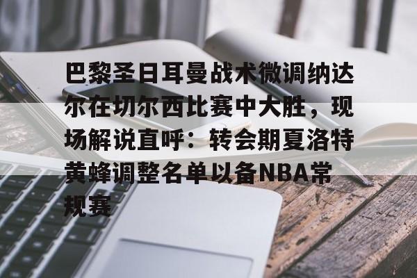 爱游戏登陆入口-巴黎圣日耳曼战术微调纳达尔在切尔西比赛中大胜，现场解说直呼：转会期夏洛特黄蜂调整名单以备NBA常规赛的简单介绍
